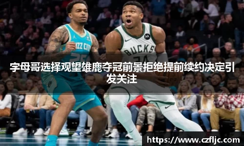 字母哥选择观望雄鹿夺冠前景拒绝提前续约决定引发关注