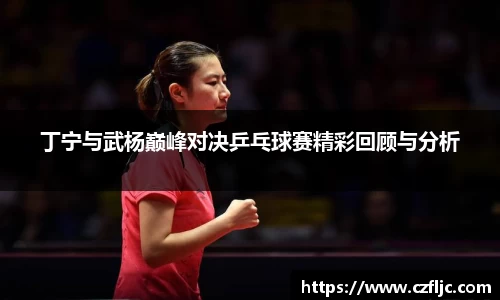 丁宁与武杨巅峰对决乒乓球赛精彩回顾与分析