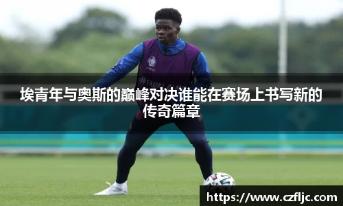 埃青年与奥斯的巅峰对决谁能在赛场上书写新的传奇篇章
