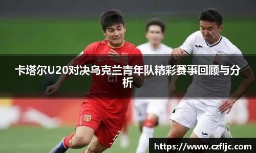 卡塔尔U20对决乌克兰青年队精彩赛事回顾与分析